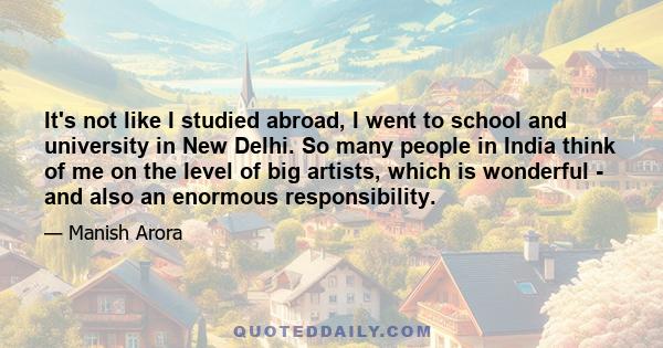 It's not like I studied abroad, I went to school and university in New Delhi. So many people in India think of me on the level of big artists, which is wonderful - and also an enormous responsibility.