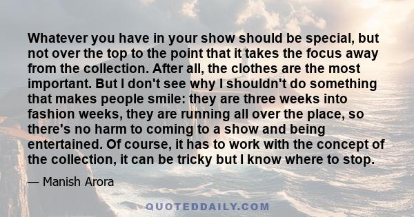 Whatever you have in your show should be special, but not over the top to the point that it takes the focus away from the collection. After all, the clothes are the most important. But I don't see why I shouldn't do