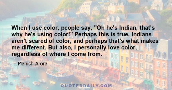 When I use color, people say, Oh he's Indian, that's why he's using color! Perhaps this is true, Indians aren't scared of color, and perhaps that's what makes me different. But also, I personally love color, regardless