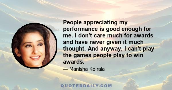 People appreciating my performance is good enough for me. I don't care much for awards and have never given it much thought. And anyway, I can't play the games people play to win awards.