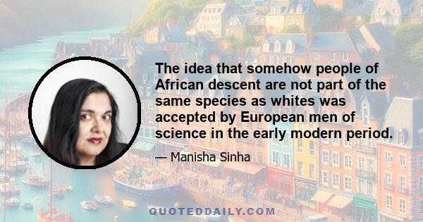 The idea that somehow people of African descent are not part of the same species as whites was accepted by European men of science in the early modern period.