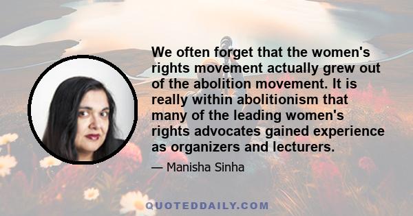 We often forget that the women's rights movement actually grew out of the abolition movement. It is really within abolitionism that many of the leading women's rights advocates gained experience as organizers and