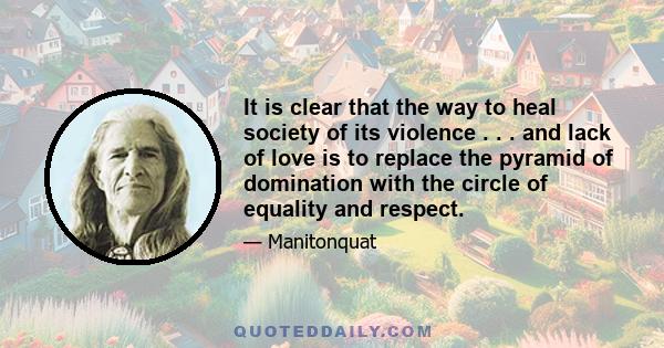 It is clear that the way to heal society of its violence . . . and lack of love is to replace the pyramid of domination with the circle of equality and respect.