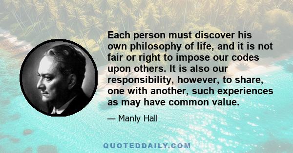 Each person must discover his own philosophy of life, and it is not fair or right to impose our codes upon others. It is also our responsibility, however, to share, one with another, such experiences as may have common