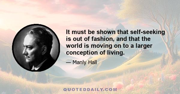 It must be shown that self-seeking is out of fashion, and that the world is moving on to a larger conception of living.