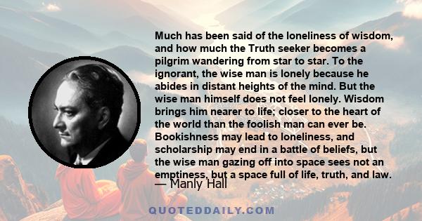 Much has been said of the loneliness of wisdom, and how much the Truth seeker becomes a pilgrim wandering from star to star. To the ignorant, the wise man is lonely because he abides in distant heights of the mind. But