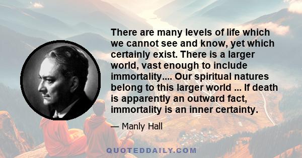 There are many levels of life which we cannot see and know, yet which certainly exist. There is a larger world, vast enough to include immortality.... Our spiritual natures belong to this larger world ... If death is