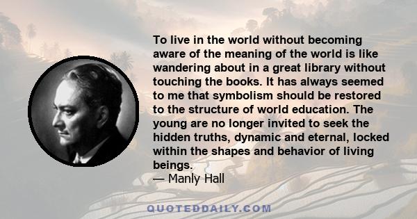 To live in the world without becoming aware of the meaning of the world is like wandering about in a great library without touching the books. It has always seemed to me that symbolism should be restored to the