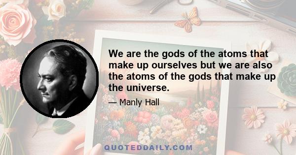 We are the gods of the atoms that make up ourselves but we are also the atoms of the gods that make up the universe.