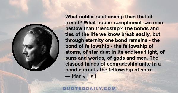 What nobler relationship than that of friend? What nobler compliment can man bestow than friendship? The bonds and ties of the life we know break easily, but through eternity one bond remains - the bond of fellowship -