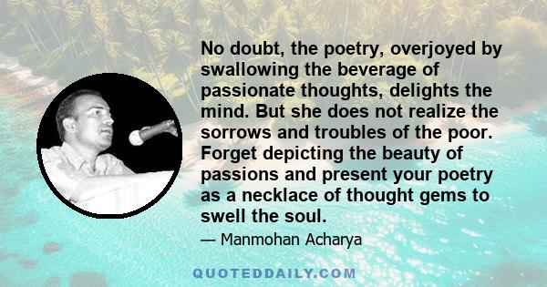 No doubt, the poetry, overjoyed by swallowing the beverage of passionate thoughts, delights the mind. But she does not realize the sorrows and troubles of the poor. Forget depicting the beauty of passions and present