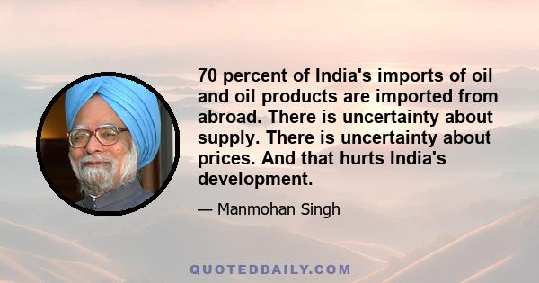 70 percent of India's imports of oil and oil products are imported from abroad. There is uncertainty about supply. There is uncertainty about prices. And that hurts India's development.