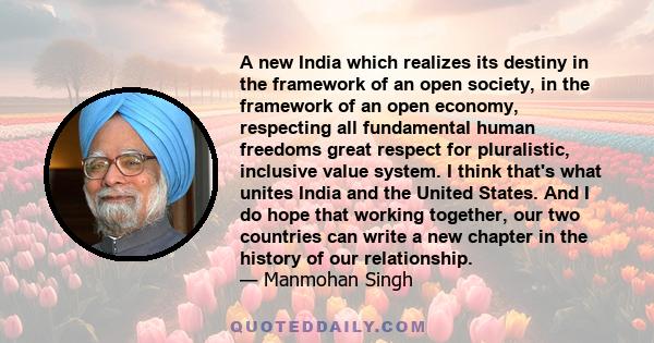 A new India which realizes its destiny in the framework of an open society, in the framework of an open economy, respecting all fundamental human freedoms great respect for pluralistic, inclusive value system. I think