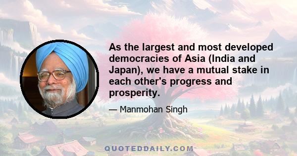 As the largest and most developed democracies of Asia (India and Japan), we have a mutual stake in each other's progress and prosperity.