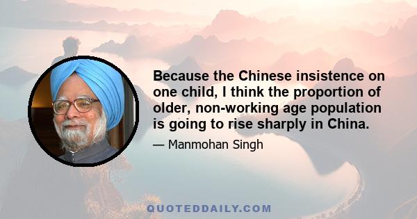 Because the Chinese insistence on one child, I think the proportion of older, non-working age population is going to rise sharply in China.