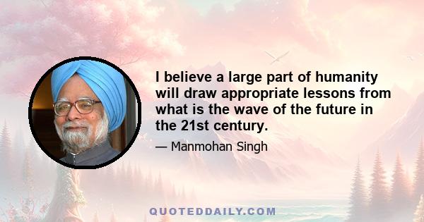 I believe a large part of humanity will draw appropriate lessons from what is the wave of the future in the 21st century.