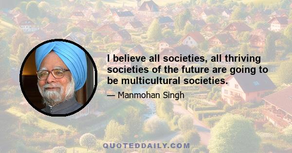 I believe all societies, all thriving societies of the future are going to be multicultural societies.