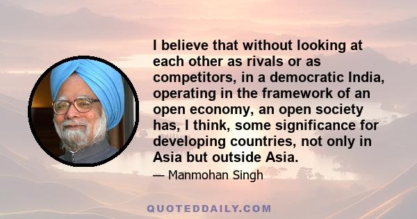 I believe that without looking at each other as rivals or as competitors, in a democratic India, operating in the framework of an open economy, an open society has, I think, some significance for developing countries,