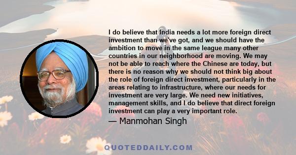 I do believe that India needs a lot more foreign direct investment than we've got, and we should have the ambition to move in the same league many other countries in our neighborhood are moving. We may not be able to