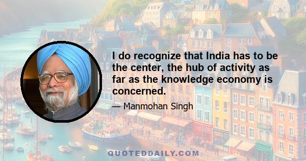 I do recognize that India has to be the center, the hub of activity as far as the knowledge economy is concerned.