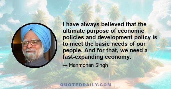 I have always believed that the ultimate purpose of economic policies and development policy is to meet the basic needs of our people. And for that, we need a fast-expanding economy.