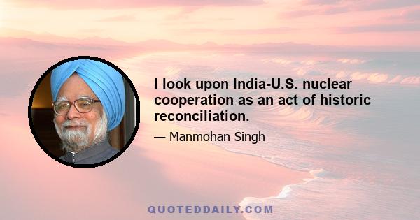 I look upon India-U.S. nuclear cooperation as an act of historic reconciliation.