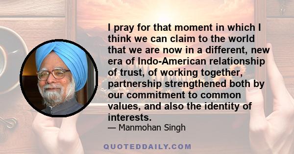 I pray for that moment in which I think we can claim to the world that we are now in a different, new era of Indo-American relationship of trust, of working together, partnership strengthened both by our commitment to