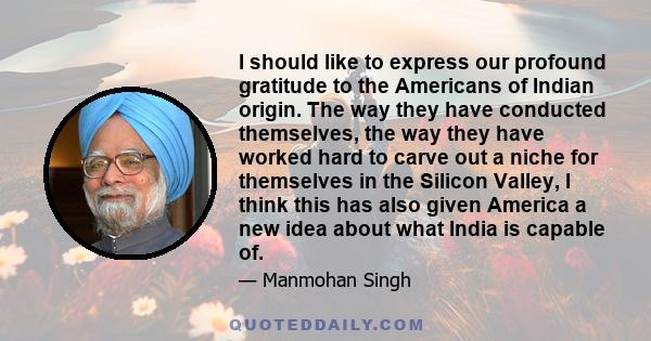 I should like to express our profound gratitude to the Americans of Indian origin. The way they have conducted themselves, the way they have worked hard to carve out a niche for themselves in the Silicon Valley, I think 