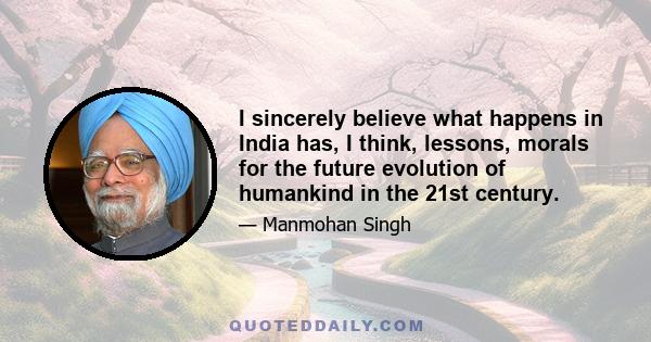 I sincerely believe what happens in India has, I think, lessons, morals for the future evolution of humankind in the 21st century.