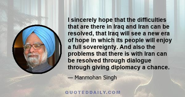 I sincerely hope that the difficulties that are there in Iraq and Iran can be resolved, that Iraq will see a new era of hope in which its people will enjoy a full sovereignty. And also the problems that there is with