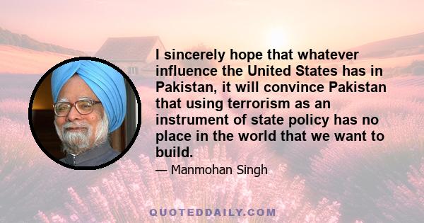 I sincerely hope that whatever influence the United States has in Pakistan, it will convince Pakistan that using terrorism as an instrument of state policy has no place in the world that we want to build.