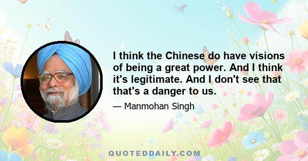 I think the Chinese do have visions of being a great power. And I think it's legitimate. And I don't see that that's a danger to us.