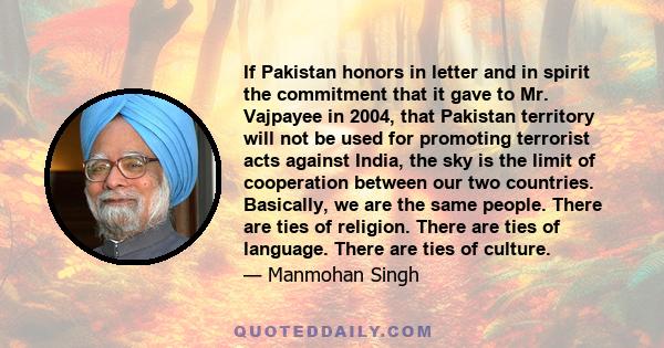 If Pakistan honors in letter and in spirit the commitment that it gave to Mr. Vajpayee in 2004, that Pakistan territory will not be used for promoting terrorist acts against India, the sky is the limit of cooperation