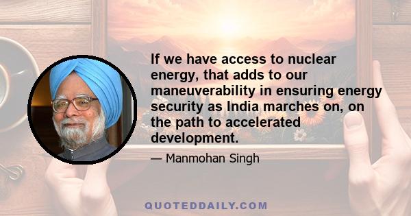 If we have access to nuclear energy, that adds to our maneuverability in ensuring energy security as India marches on, on the path to accelerated development.