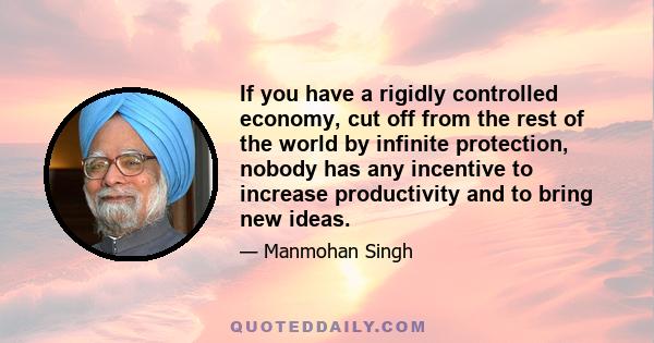 If you have a rigidly controlled economy, cut off from the rest of the world by infinite protection, nobody has any incentive to increase productivity and to bring new ideas.