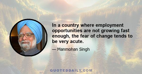 In a country where employment opportunities are not growing fast enough, the fear of change tends to be very acute.