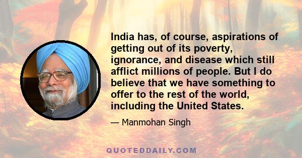 India has, of course, aspirations of getting out of its poverty, ignorance, and disease which still afflict millions of people. But I do believe that we have something to offer to the rest of the world, including the