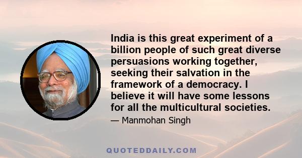 India is this great experiment of a billion people of such great diverse persuasions working together, seeking their salvation in the framework of a democracy. I believe it will have some lessons for all the