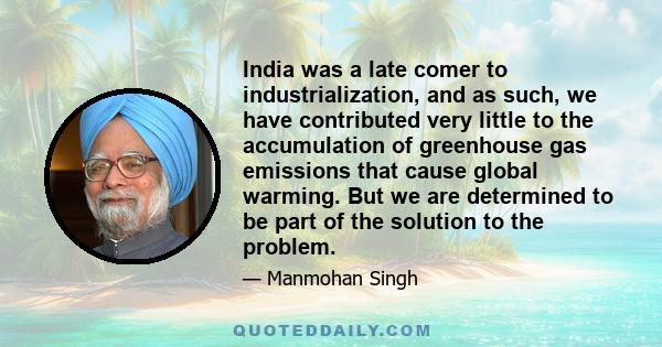 India was a late comer to industrialization, and as such, we have contributed very little to the accumulation of greenhouse gas emissions that cause global warming. But we are determined to be part of the solution to