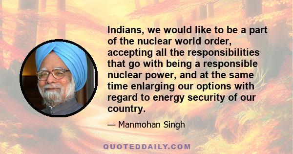 Indians, we would like to be a part of the nuclear world order, accepting all the responsibilities that go with being a responsible nuclear power, and at the same time enlarging our options with regard to energy