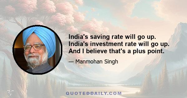 India's saving rate will go up. India's investment rate will go up. And I believe that's a plus point.