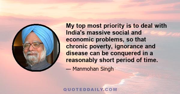 My top most priority is to deal with India's massive social and economic problems, so that chronic poverty, ignorance and disease can be conquered in a reasonably short period of time.