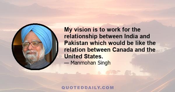 My vision is to work for the relationship between India and Pakistan which would be like the relation between Canada and the United States.