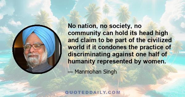 No nation, no society, no community can hold its head high and claim to be part of the civilized world if it condones the practice of discriminating against one half of humanity represented by women.