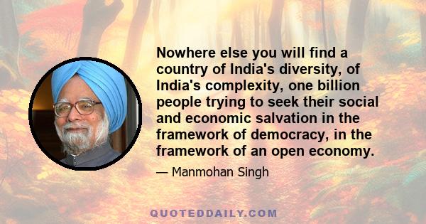 Nowhere else you will find a country of India's diversity, of India's complexity, one billion people trying to seek their social and economic salvation in the framework of democracy, in the framework of an open economy.