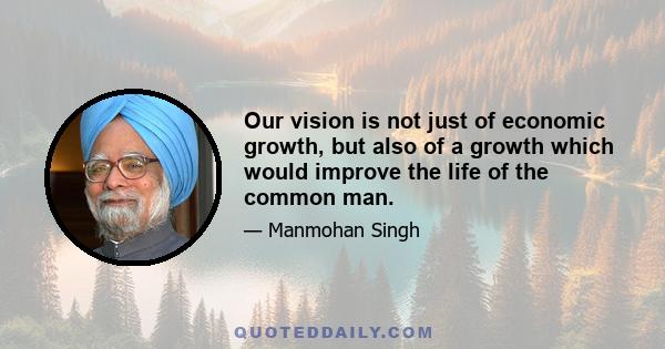 Our vision is not just of economic growth, but also of a growth which would improve the life of the common man.