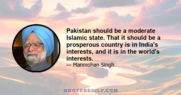 Pakistan should be a moderate Islamic state. That it should be a prosperous country is in India's interests, and it is in the world's interests.