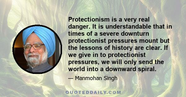 Protectionism is a very real danger. It is understandable that in times of a severe downturn protectionist pressures mount but the lessons of history are clear. If we give in to protectionist pressures, we will only