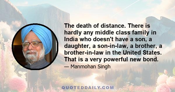 The death of distance. There is hardly any middle class family in India who doesn't have a son, a daughter, a son-in-law, a brother, a brother-in-law in the United States. That is a very powerful new bond.