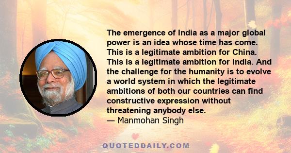 The emergence of India as a major global power is an idea whose time has come. This is a legitimate ambition for China. This is a legitimate ambition for India. And the challenge for the humanity is to evolve a world